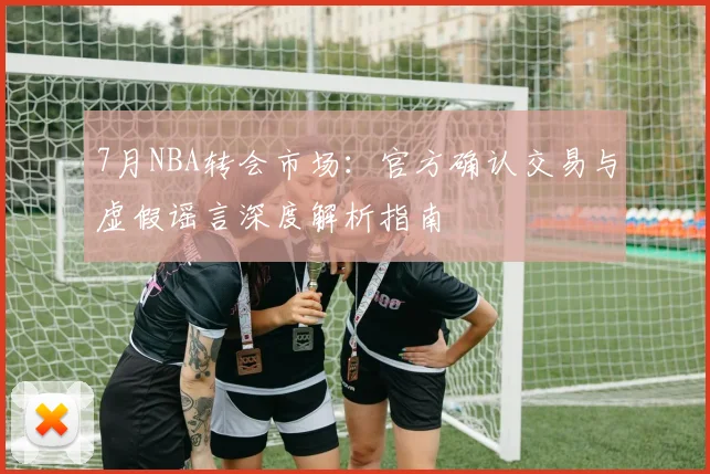 7月NBA转会市场:官方确认交易与虚假谣言深度解析指南