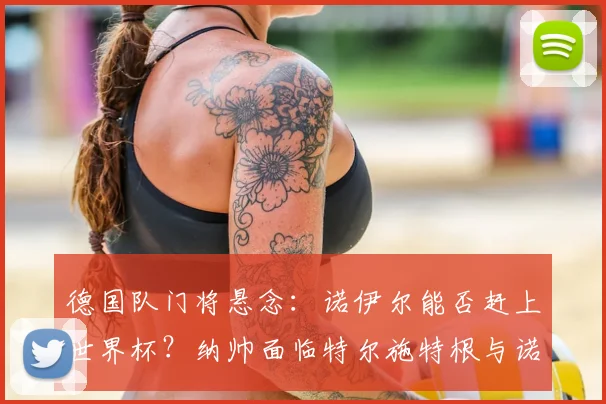 德国队门将悬念：诺伊尔能否赶上世界杯？纳帅面临特尔施特根与诺伊尔的艰难选择