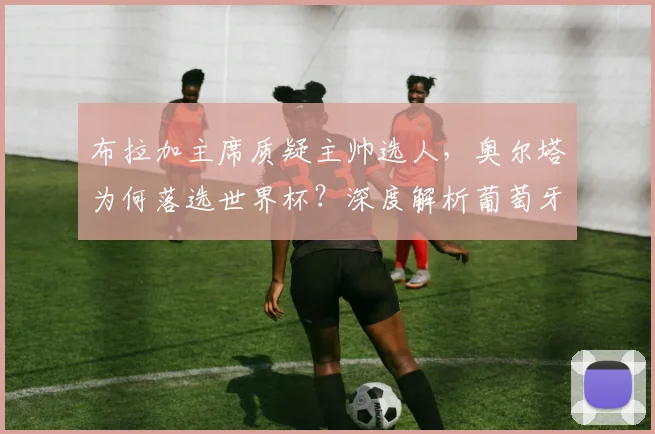 布拉加主席质疑主帅选人，奥尔塔为何落选世界杯？深度解析葡萄牙队争议
