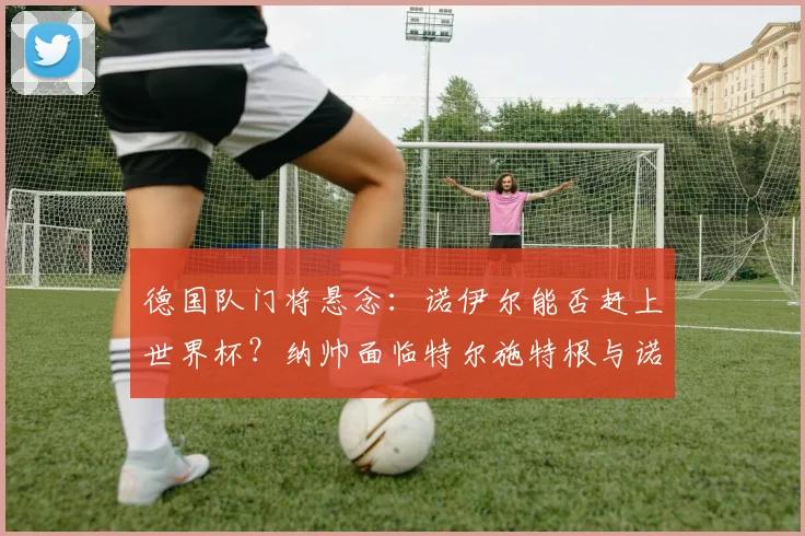 德国队门将悬念：诺伊尔能否赶上世界杯？纳帅面临特尔施特根与诺伊尔的艰难选择