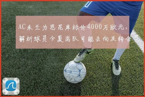 AC米兰为恩昆库标价4000万欧元，解析球员今夏离队可能去向及转会操作步骤
